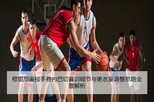 穆里尼奥接手费内巴切首训细节与更衣室调整思路全景解析
