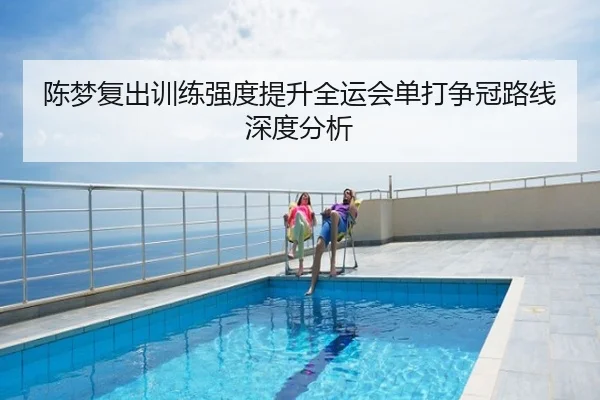 陈梦复出训练强度提升全运会单打争冠路线深度分析