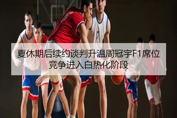 夏休期后续约谈判升温周冠宇F1席位竞争进入白热化阶段
