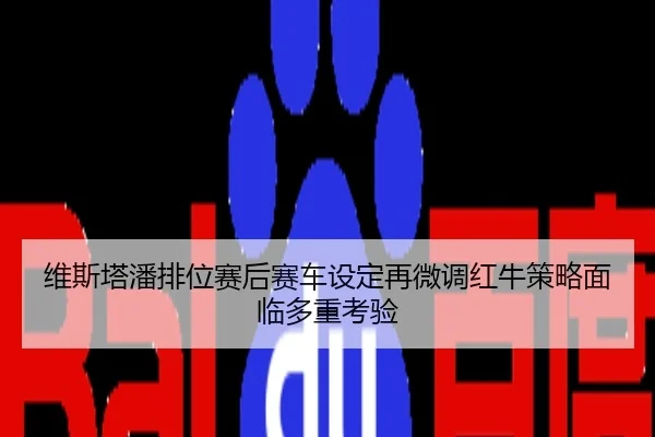 维斯塔潘排位赛后赛车设定再微调红牛策略面临多重考验