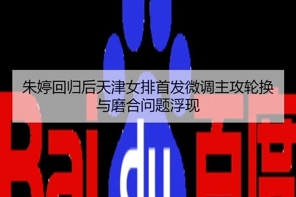 朱婷回归后天津女排首发微调主攻轮换与磨合问题浮现