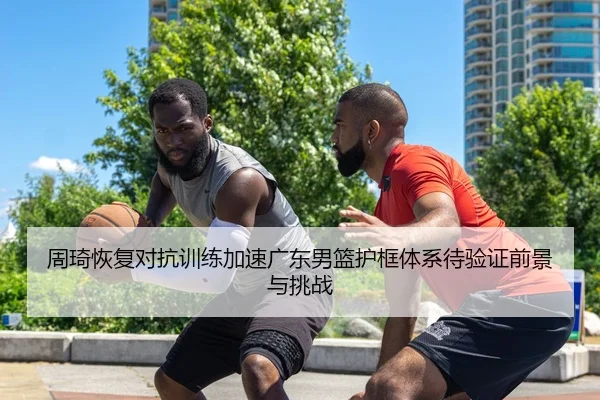 周琦恢复对抗训练加速广东男篮护框体系待验证前景与挑战