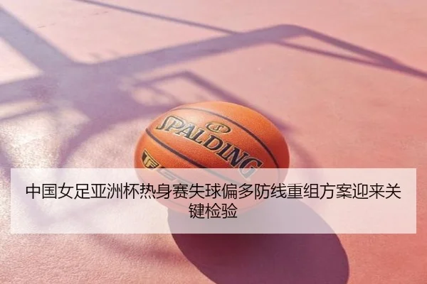 中国女足亚洲杯热身赛失球偏多防线重组方案迎来关键检验