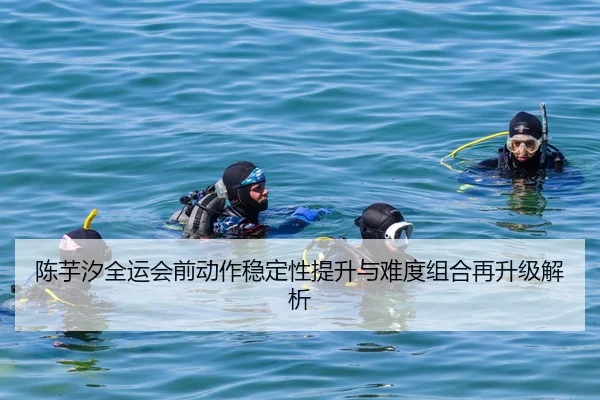 陈芋汐全运会前动作稳定性提升与难度组合再升级解析