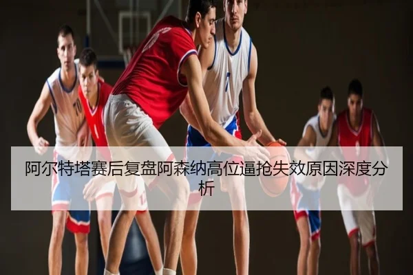 阿尔特塔赛后复盘阿森纳高位逼抢失效原因深度分析