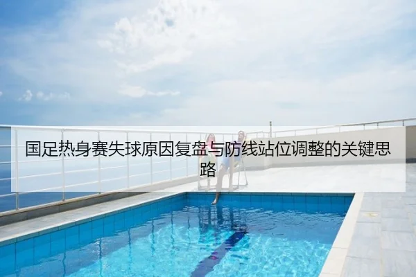国足热身赛失球原因复盘与防线站位调整的关键思路