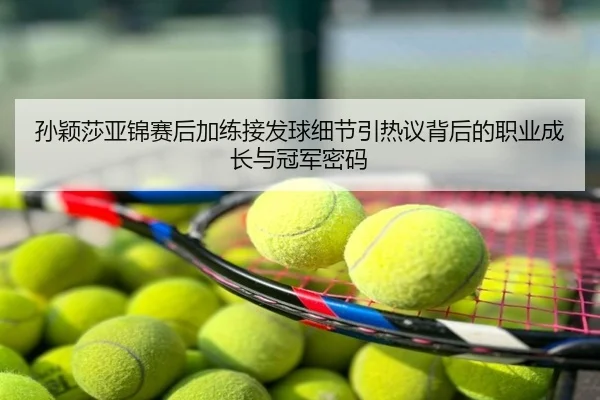 孙颖莎亚锦赛后加练接发球细节引热议背后的职业成长与冠军密码